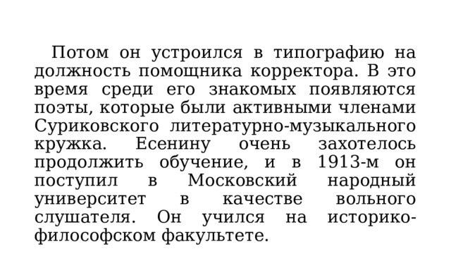  Потом он устроился в типографию на должность помощника корректора. В это время среди его знакомых появляются поэты, которые были активными членами Суриковского литературно-музыкального кружка. Есенину очень захотелось продолжить обучение, и в 1913-м он поступил в Московский народный университет в качестве вольного слушателя. Он учился на историко-философском факультете. 