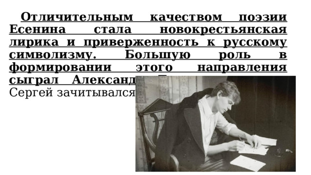  Отличительным качеством поэзии Есенина стала новокрестьянская лирика и приверженность к русскому символизму. Большую роль в формировании этого направления сыграл Александр Блок, потому что Сергей зачитывался его произведениями. 
