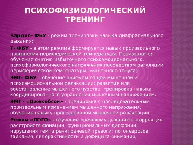 ПСИХОФИЗИОЛОГИЧЕСКИЙ ТРЕНИНГ   Кардио- ФБУ  - режим тренировки навыка диафрагмального дыхания; Т- ФБУ  - в этом режиме формируется навык произвольного повышения периферической температуры. Производится обучение снятию избыточного психоэмоционального, психофизиологического напряжения посредством регуляции периферической температуры, мышечного тонуса; ЭМГ- ФБУ  – обучение приёмам общей мышечной и психоэмоциональной релаксации; развитие или восстановление мышечного чувства; тренировка навыка координированного управления мышечным напряжением. ЭМГ - «Джекобсон»  - тренировка с последовательным произвольным изменением мышечного напряжения, обучение навыку прогрессивной мышечной релаксации. Режим «ЛОГО» - обучение «речевому дыханию», коррекция расстройств фонации; функциональных дисфоний; нарушения темпа речи; речевой тревоги; логоневрозов; заикания; гиперактивности и дефицита внимания;  