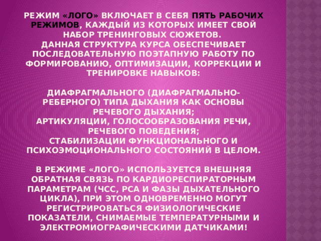 Режим «ЛОГО» включает в себя ПЯТЬ РАБОЧИХ РЕЖИМОВ , каждый из которых имеет свой набор тренинговых сюжетов.  Данная структура курса обеспечивает последовательную поэтапную работу по формированию, оптимизации, коррекции и тренировке навыков:   диафрагмального (диафрагмально-реберного) типа дыхания как основы речевого дыхания;  артикуляции, голосообразования речи, речевого поведения;  стабилизации функционального и психоэмоционального состояний в целом.   В режиме «ЛОГО» используется внешняя обратная связь по кардиореспираторным параметрам (ЧСС, РСА и фазы дыхательного цикла), при этом одновременно могут регистрироваться физиологические показатели, снимаемые температурными и электромиографическими датчиками! 