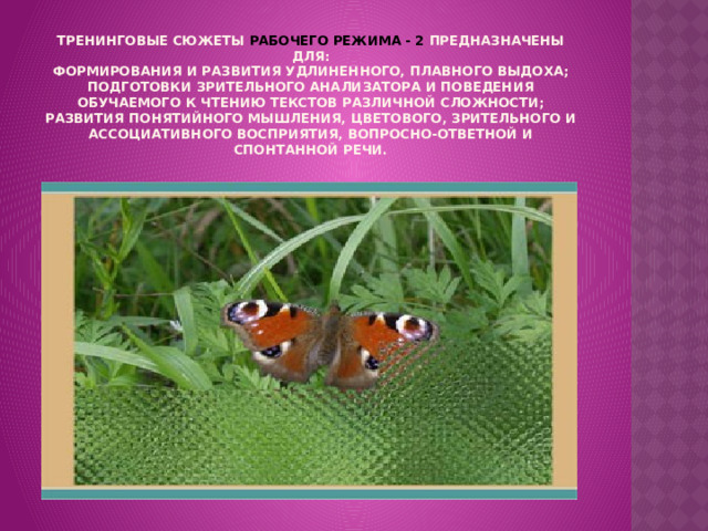 Тренинговые сюжеты РАБОЧЕГО РЕЖИМА - 2 предназначены для:  формирования и развития удлиненного, плавного выдоха;  подготовки зрительного анализатора и поведения обучаемого к чтению текстов различной сложности;  развития понятийного мышления, цветового, зрительного и ассоциативного восприятия, вопросно-ответной и спонтанной речи.   