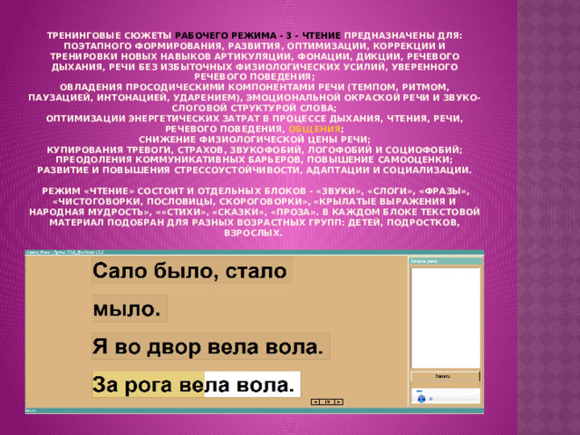 Тренинговые сюжеты РАБОЧЕГО РЕЖИМА - 3 - ЧТЕНИЕ предназначены для:  поэтапного формирования, развития, оптимизации, коррекции и тренировки новых навыков артикуляции, фонации, дикции, речевого дыхания, речи без избыточных физиологических усилий, уверенного речевого поведения;  овладения просодическими компонентами речи (темпом, ритмом, паузацией, интонацией, ударением), эмоциональной окраской речи и звуко-слоговой структурой слова;  оптимизации энергетических затрат в процессе дыхания, чтения, речи, речевого поведения, общения ;  снижение физиологической цены речи;  купирования тревоги, страхов, звукофобий, логофобий и социофобий;  преодоления коммуникативных барьеров, повышение самооценки;  развитие и повышения стрессоустойчивости, адаптации и социализации.   Режим «ЧТЕНИЕ» состоит и отдельных блоков - «Звуки», «Слоги», «Фразы», «Чистоговорки, пословицы, скороговорки», «Крылатые выражения и народная мудрость», ««Стихи», «Сказки», «Проза». В каждом блоке текстовой материал подобран для разных возрастных групп: детей, подростков, взрослых.   