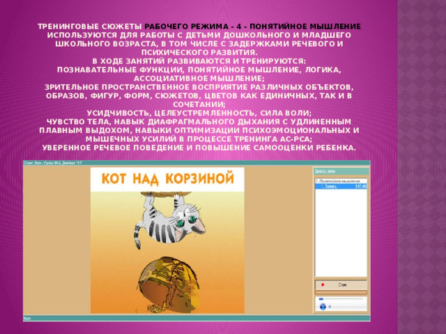  Тренинговые сюжеты РАБОЧЕГО РЕЖИМА - 4 - ПОНЯТИЙНОЕ МЫШЛЕНИЕ используются для работы с детьми дошкольного и младшего школьного возраста, в том числе с задержками речевого и психического развития.  В ходе занятий развиваются и тренируются:  познавательные функции, понятийное мышление, логика, ассоциативное мышление;  зрительное пространственное восприятие различных объектов, образов, фигур, форм, сюжетов, цветов как единичных, так и в сочетании;  усидчивость, целеустремленность, сила воли;  чувство тела, навык диафрагмального дыхания с удлиненным плавным выдохом, навыки оптимизации психоэмоциональных и мышечных усилий в процессе тренинга АС-РСА;  уверенное речевое поведение и повышение самооценки ребенка.   
