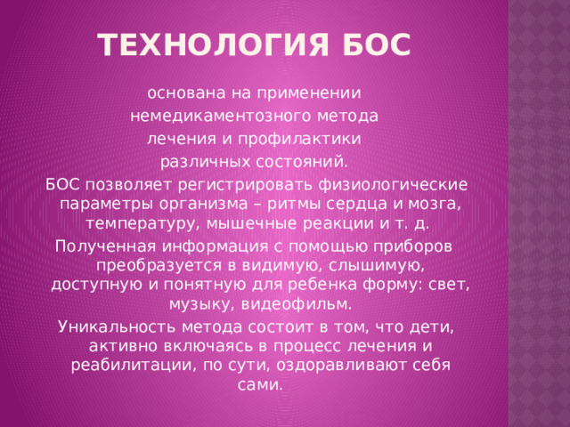 Технология БОС основана на применении  немедикаментозного метода лечения и профилактики различных состояний.  БОС позволяет регистрировать физиологические параметры организма – ритмы сердца и мозга, температуру, мышечные реакции и т. д. Полученная информация с помощью приборов преобразуется в видимую, слышимую, доступную и понятную для ребенка форму: свет, музыку, видеофильм.  Уникальность метода состоит в том, что дети, активно включаясь в процесс лечения и реабилитации, по сути, оздоравливают себя сами. 