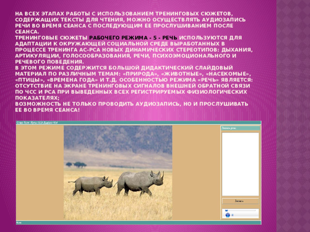 На всех этапах работы с использованием тренинговых сюжетов, содержащих тексты для чтения, можно осуществлять аудиозапись речи во время сеанса с последующим ее прослушиванием после сеанса.  Тренинговые сюжеты РАБОЧЕГО РЕЖИМА - 5 - РЕЧЬ используются для адаптации к окружающей социальной среде выработанных в процессе тренинга АС-РСА новых динамических стереотипов: дыхания, артикуляции, голосообразования, речи, психоэмоционального и речевого поведения.  В этом режиме содержится большой дидактический слайдовый материал по различным темам: «Природа», «Животные», «Насекомые», «Птицы», «Времена года» и т.д. Особенностью режима «РЕЧЬ» является:  отсутствие на экране тренинговых сигналов внешней обратной связи по ЧСС и РСА при выведенных всех регистрируемых физиологических показателях;  возможность не только проводить аудиозапись, но и прослушивать ее во время сеанса!   