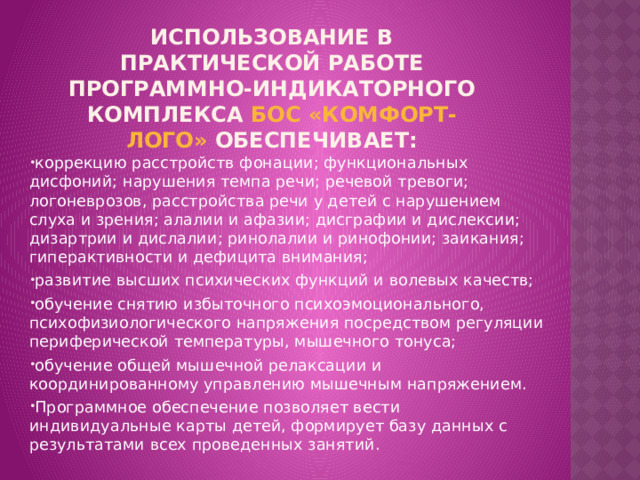 ИСПОЛЬЗОВАНИЕ В ПРАКТИЧЕСКОЙ РАБОТЕ ПРОГРАММНО-ИНДИКАТОРНОГО КОМПЛЕКСА БОС «КОМФОРТ-ЛОГО» ОБЕСПЕЧИВАЕТ:   коррекцию расстройств фонации; функциональных дисфоний; нарушения темпа речи; речевой тревоги; логоневрозов, расстройства речи у детей с нарушением слуха и зрения; алалии и афазии; дисграфии и дислексии; дизартрии и дислалии; ринолалии и ринофонии; заикания; гиперактивности и дефицита внимания; развитие высших психических функций и волевых качеств; обучение снятию избыточного психоэмоционального, психофизиологического напряжения посредством регуляции периферической температуры, мышечного тонуса; обучение общей мышечной релаксации и координированному управлению мышечным напряжением. Программное обеспечение позволяет вести индивидуальные карты детей, формирует базу данных с результатами всех проведенных занятий. 