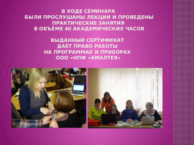 В ходе семинара  были прослушаны лекции и проведены практические занятия  в объёме 40 академических часов   Выданный Сертификат  даёт право работы  на программах и приборах  ооо «нпф «амалтея» 