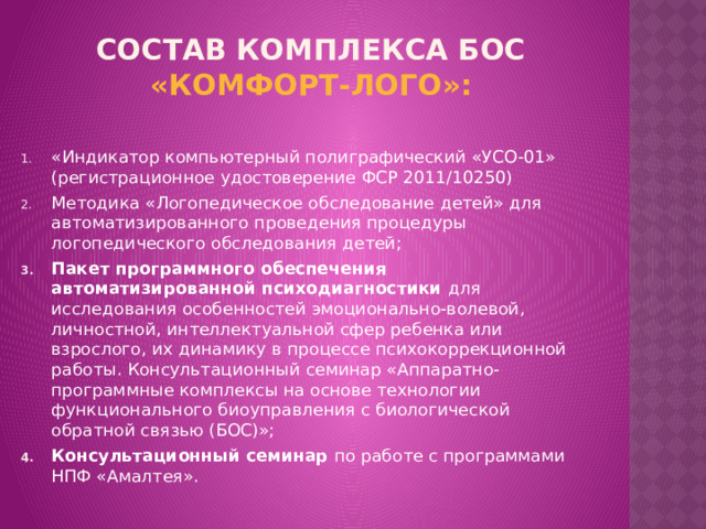 Состав комплекса БОС «Комфорт-ЛОГО»:   «Индикатор компьютерный полиграфический «УСО-01» (регистрационное удостоверение ФСР 2011/10250) Методика «Логопедическое обследование детей» для автоматизированного проведения процедуры логопедического обследования детей; Пакет программного обеспечения автоматизированной психодиагностики для исследования особенностей эмоционально-волевой, личностной, интеллектуальной сфер ребенка или взрослого, их динамику в процессе психокоррекционной работы. Консультационный семинар «Аппаратно-программные комплексы на основе технологии функционального биоуправления с биологической обратной связью (БОС)»; Консультационный семинар по работе с программами НПФ «Амалтея». 