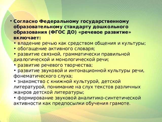 Согласно Федеральному государственному образовательному стандарту дошкольного образования (ФГОС ДО) «речевое развитие» включает:  • владение речью как средством общения и культуры;  • обогащение активного словаря;  • развитие связной, грамматически правильной диалогической и монологической речи;  • развитие речевого творчества;  • развитие звуковой и интонационной культуры речи, фонематического слуха;  • знакомство с книжной культурой, детской литературой, понимание на слух текстов различных жанров детской литературы;  • формирование звуковой аналитико-синтетической активности как предпосылки обучения грамоте. 