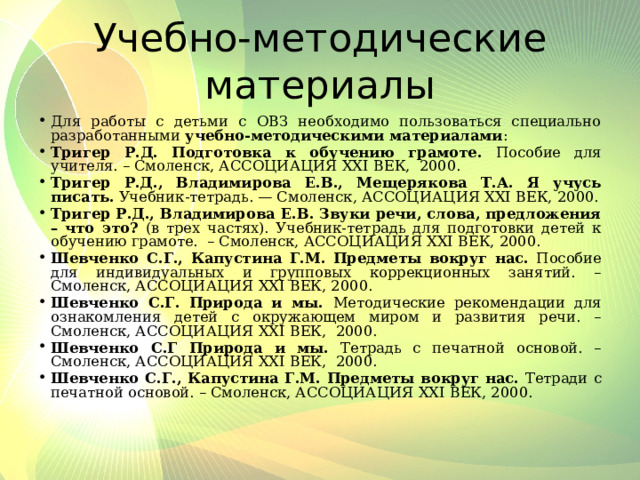 Учебно-методические материалы Для работы с детьми с ОВЗ необходимо пользоваться специально разработанными учебно-методическими материалами : Тригер Р.Д. Подготовка к обучению грамоте. Пособие для учителя. – Смоленск, АССОЦИАЦИЯ XXI ВЕК, 2000. Тригер Р.Д., Владимирова Е.В., Мещерякова Т.А. Я учусь писать. Учебник-тетрадь. — Смоленск, АССОЦИАЦИЯ XXI ВЕК, 2000. Тригер Р.Д., Владимирова Е.В.  Звуки речи, слова, предложения – что это? (в трех частях). Учебник-тетрадь для подготовки детей к обучению грамоте. – Смоленск, АССОЦИАЦИЯ XXI ВЕК, 2000. Шевченко С.Г., Капустина Г.М.  Предметы вокруг нас. Пособие для индивидуальных и групповых коррекционных занятий. – Смоленск, АССОЦИАЦИЯ XXI ВЕК, 2000. Шевченко С.Г. Природа и мы. Методические рекомендации для ознакомления детей с окружающем миром и развития речи. – Смоленск, АССОЦИАЦИЯ XXI ВЕК, 2000. Шевченко С.Г Природа и мы. Тетрадь с печатной основой. – Смоленск, АССОЦИАЦИЯ XXI ВЕК, 2000. Шевченко С.Г., Капустина Г.М.  Предметы вокруг нас. Тетради с печатной основой. – Смоленск, АССОЦИАЦИЯ XXI ВЕК, 2000. 