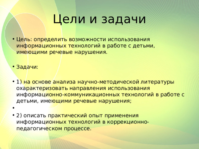 Цели и задачи Цель: определить возможности использования информационных технологий в работе с детьми, имеющими речевые нарушения.   Задачи:   1) на основе анализа научно-методической литературы охарактеризовать направления использования информационно-коммуникационных технологий в работе с детьми, имеющими речевые нарушения;   2) описать практический опыт применения информационных технологий в коррекционно-педагогическом процессе. 