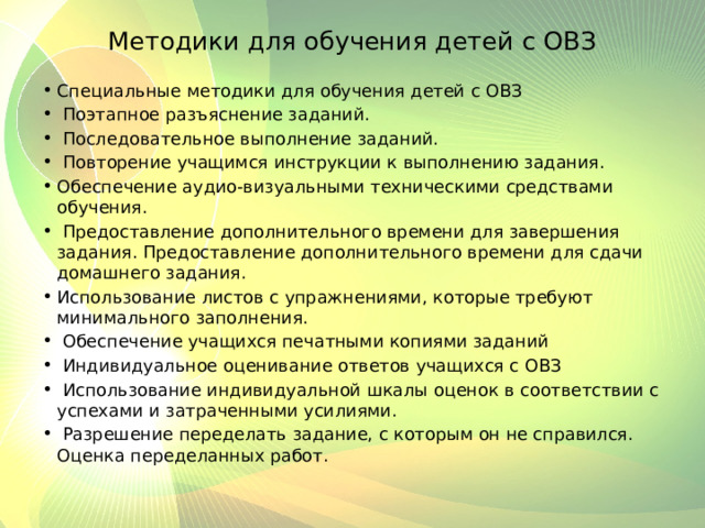 Методики для обучения детей с ОВЗ Специальные методики для обучения детей с ОВЗ  Поэтапное разъяснение заданий.  Последовательное выполнение заданий.  Повторение учащимся инструкции к выполнению задания. Обеспечение аудио-визуальными техническими средствами обучения.  Предоставление дополнительного времени для завершения задания. Предоставление дополнительного времени для сдачи домашнего задания. Использование листов с упражнениями, которые требуют минимального заполнения.  Обеспечение учащихся печатными копиями заданий  Индивидуальное оценивание ответов учащихся с ОВЗ  Использование индивидуальной шкалы оценок в соответствии с успехами и затраченными усилиями.  Разрешение переделать задание, с которым он не справился. Оценка переделанных работ. 