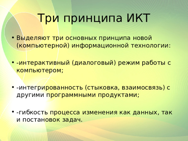 Три принципа ИКТ Выделяют три основных принципа новой (компьютерной) информационной технологии: -интерактивный (диалоговый) режим работы с компьютером;   -интегрированность (стыковка, взаимосвязь) с другими программными продуктами; -гибкость процесса изменения как данных, так и постановок задач. 