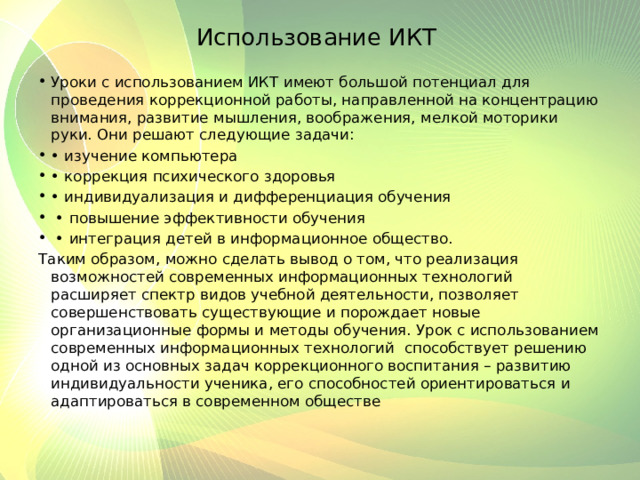 Использование ИКТ Уроки с использованием ИКТ имеют большой потенциал для проведения коррекционной работы, направленной на концентрацию внимания, развитие мышления, воображения, мелкой моторики руки. Они решают следующие задачи: • изучение компьютера • коррекция психического здоровья • индивидуализация и дифференциация обучения • повышение эффективности обучения • интеграция детей в информационное общество. Таким образом, можно сделать вывод о том, что реализация возможностей современных информационных технологий расширяет спектр видов учебной деятельности, позволяет совершенствовать существующие и порождает новые организационные формы и методы обучения. Урок с использованием современных информационных технологий способствует решению одной из основных задач коррекционного воспитания – развитию индивидуальности ученика, его способностей ориентироваться и адаптироваться в современном обществе 