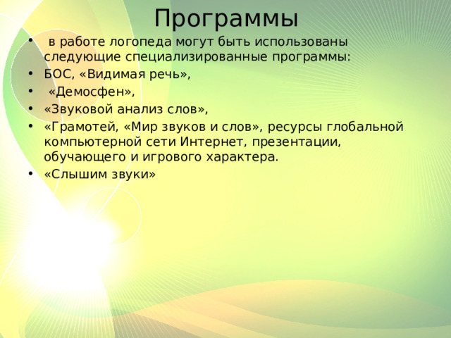 Программы  в работе логопеда могут быть использованы следующие специализированные программы: БОС, «Видимая речь»,  «Демосфен», «Звуковой анализ слов», «Грамотей, «Мир звуков и слов», ресурсы глобальной компьютерной сети Интернет, презентации, обучающего и игрового характера. «Слышим звуки» 