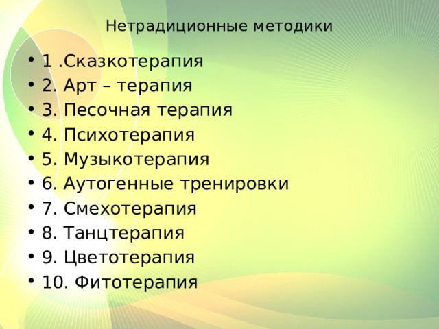 Нетрадиционные методики 1 .Сказкотерапия 2. Арт – терапия 3. Песочная терапия 4. Психотерапия 5. Музыкотерапия 6. Аутогенные тренировки 7. Смехотерапия 8. Танцтерапия 9. Цветотерапия 10. Фитотерапия 