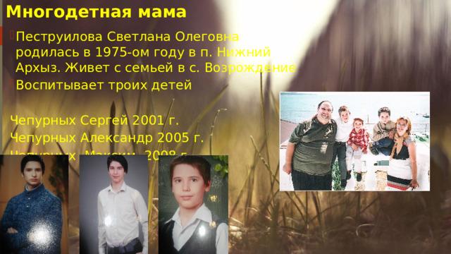 Многодетная мама Пеструилова Светлана Олеговна родилась в 1975-ом году в п. Нижний Архыз. Живет с семьей в с. Возрождение Воспитывает троих детей Чепурных Сергей 2001 г. Чепурных Александр 2005 г. Чепурных Максим 2008 г. 