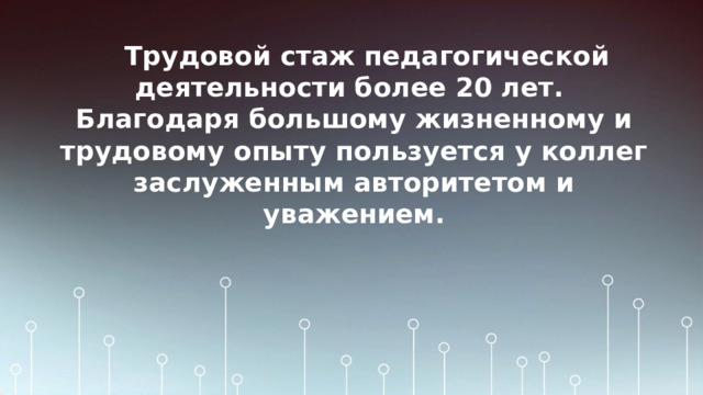 Трудовой стаж педагогической деятельности более 20 лет.  Благодаря большому жизненному и трудовому опыту пользуется у коллег заслуженным авторитетом и уважением.   