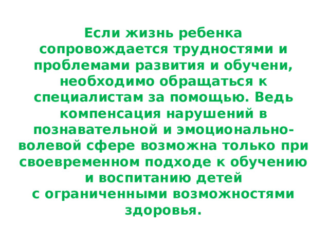 Если жизнь ребенка сопровождается трудностями и проблемами развития и обучени, необходимо обращаться к специалистам за помощью. Ведь компенсация нарушений в познавательной и эмоционально-волевой сфере возможна только при своевременном подходе к обучению и воспитанию детей с ограниченными возможностями здоровья. 