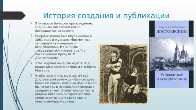 История создания и публикации Это первое большое произведение, созданное писателем после возвращения из ссылки. Впервые роман был опубликован в 1861 году в журнале «Время» под заглавием «Униженные и оскорбленные. Из записок „неудавшегося литератора“» с посвящением брату М. М. Достоевскому. Этот журнал начал выходить под редакцией самого автора и его брата Михаила. Чтобы заполнить журнал, Фёдор Достоевский вынужден был создать большой роман, который можно было бы печатать в нескольких номерах с продолжением. Значительная часть романа писалась автором частями непосредственно к сроку сдачи нового номера журнала. 