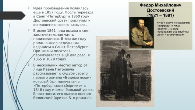 Идея произведения появилась ещё в 1857 году. После переезда в Санкт-Петербург в 1860 году Достоевский сразу приступил к воплощению своего замысла. В июле 1861 года вышла в свет заключительная часть произведения. В том же году роман вышел отдельным изданием в Санкт-Петербурге. При жизни писателя переиздавался ещё два раза, в 1865 и 1879 годах. В нескольких местах автор от лица Ивана Петровича рассказывает о судьбе своего первого романа «Бедные люди», который был напечатан в «Петербургском сборнике» в 1846 году и имел большой успех. В частности, его высоко оценил Белинский (критик Б. в романе). 