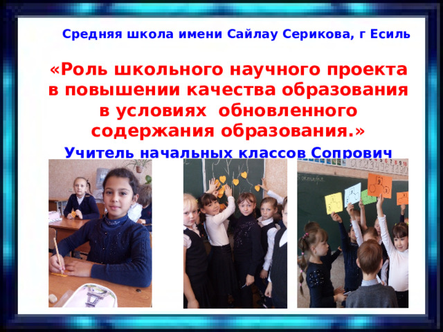 Средняя школа имени Сайлау Серикова, г Есиль «Роль школьного научного проекта в повышении качества образования в условиях обновленного содержания образования.» Учитель начальных классов Сопрович Е.В.   