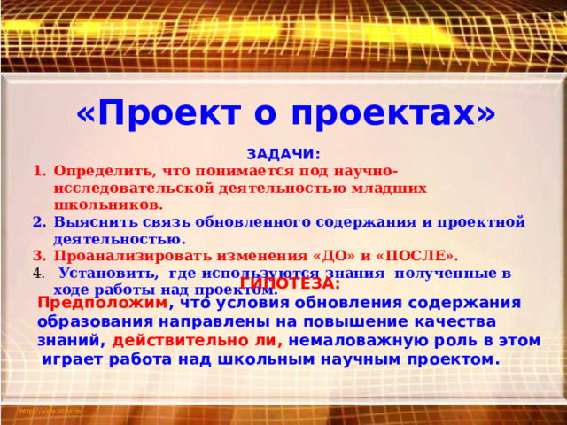 «Проект о проектах» ЗАДАЧИ: Определить, что понимается под научно-исследовательской деятельностью младших школьников. Выяснить связь обновленного содержания и проектной деятельностью. Проанализировать изменения «ДО» и «ПОСЛЕ».  Установить, где используются знания полученные в ходе работы над проектом. ГИПОТЕЗА: Предположим , что условия обновления содержания образования направлены на повышение качества знаний, действительно ли, немаловажную роль в этом играет работа над школьным научным проектом. 