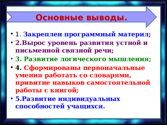 Основные выводы Основные выводы. 1. Закреплен программный материл ; 2.Вырос уровень развития устной и письменной связной речи; 3. Развитие логического мышления; 4. Сформированы первоначальные умения работать со словарями, привитие навыков самостоятельной работы с книгой; 5.Развитие индивидуальных способностей учащихся. 