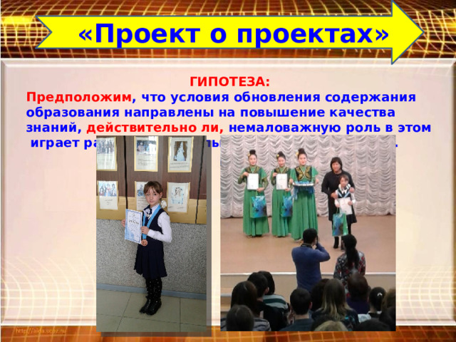 «Проект о проектах» ГИПОТЕЗА: Предположим , что условия обновления содержания образования направлены на повышение качества знаний, действительно ли, немаловажную роль в этом играет работа над школьным научным проектом.  