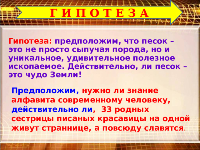 Г И П О Т Е З А Гипотеза: предположим, что песок – это не просто сыпучая порода, но и уникальное, удивительное полезное ископаемое. Действительно, ли песок – это чудо Земли! Предположим, нужно ли знание алфавита современному человеку, действительно ли , 33 родных сестрицы писаных красавицы на одной живут страннице, а повсюду славятся . 