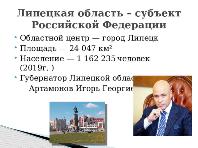 Липецкая область – субъект Российской Федерации Областной центр — город Липецк Площадь — 24 047 км² Население — 1 162 235  человек (2019г. ) Губернатор Липецкой области –  Артамонов Игорь Георгиевич 
