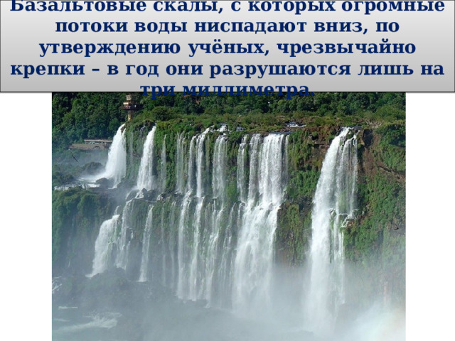 Базальтовые скалы, с которых огромные потоки воды ниспадают вниз, по утверждению учёных, чрезвычайно крепки – в год они разрушаются лишь на три миллиметра. 