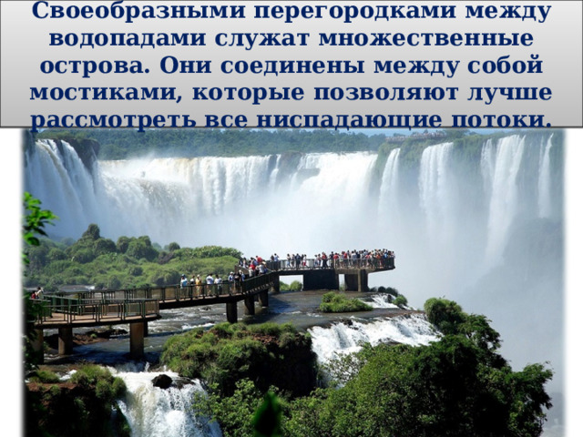 Своеобразными перегородками между водопадами служат множественные острова. Они соединены между собой мостиками, которые позволяют лучше рассмотреть все ниспадающие потоки. 