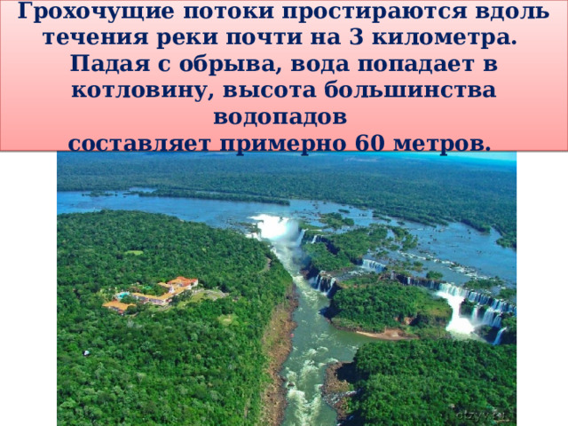 Грохочущие потоки простираются вдоль течения реки почти на 3 километра. Падая с обрыва, вода попадает в котловину, высота большинства водопадов составляет примерно 60 метров. 
