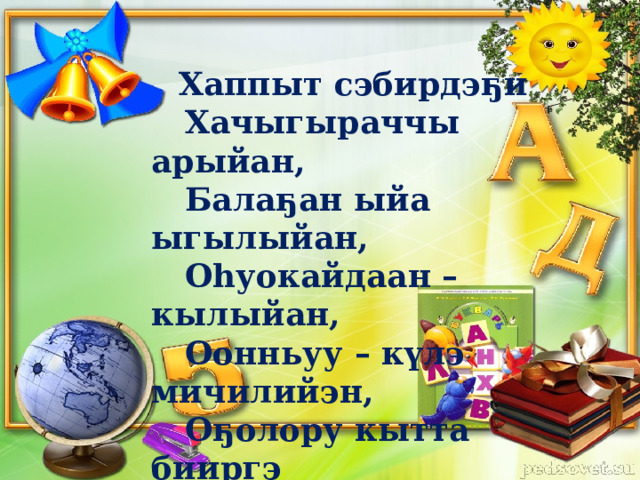  Хаппыт сэбирдэҕи  Хачыгыраччы арыйан,  Балаҕан ыйа ыгылыйан,  Оһуокайдаан – кылыйан,  Оонньуу – күлэ мичилийэн,  Оҕолору кытта бииргэ  Оскуолаҕа кэлэн киирдэ.  К. Туйаарыскай 