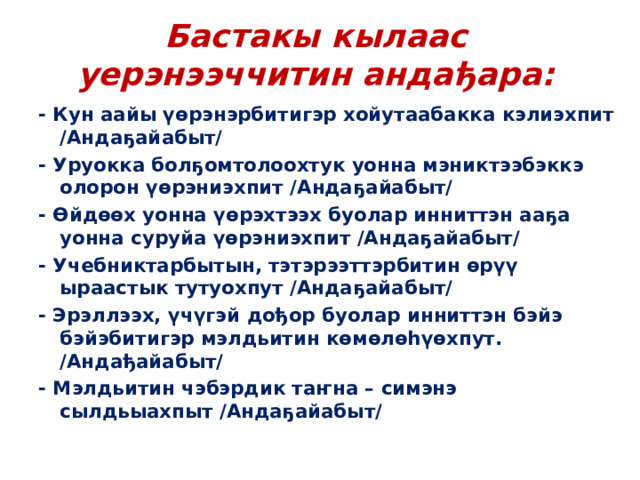 Бастакы кылаас уерэнээччитин андађара: - Кун аайы үөрэнэрбитигэр хойутаабакка кэлиэхпит /Андаҕайабыт/ - Уруокка болҕомтолоохтук уонна мэниктээбэккэ олорон үөрэниэхпит /Андаҕайабыт/ - Өйдөөх уонна үөрэхтээх буолар инниттэн ааҕа уонна суруйа үөрэниэхпит /Андаҕайабыт/ - Учебниктарбытын, тэтэрээттэрбитин өрүү ыраастык тутуохпут /Андаҕайабыт/ - Эрэллээх, үчүгэй дођор буолар инниттэн бэйэ бэйэбитигэр мэлдьитин көмөлөһүөхпут. /Андађайабыт/ - Мэлдьитин чэбэрдик таҥна – симэнэ сылдьыахпыт /Андаҕайабыт/ 