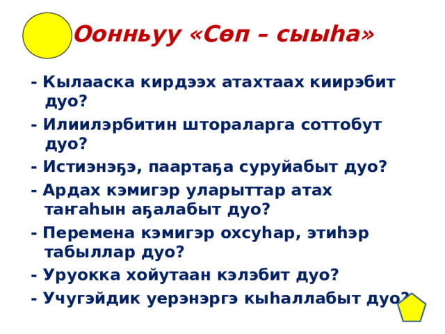 Оонньуу «Сөп – сыыhа» - Кылааска кирдээх атахтаах киирэбит дуо? - Илиилэрбитин штораларга соттобут дуо? - Истиэнэҕэ, паартаҕа суруйабыт дуо? - Ардах кэмигэр уларыттар атах таҥаһын аҕалабыт дуо? - Перемена кэмигэр охсуһар, этиһэр табыллар дуо? - Уруокка хойутаан кэлэбит дуо? - Учугэйдик уерэнэргэ кыһаллабыт дуо?  