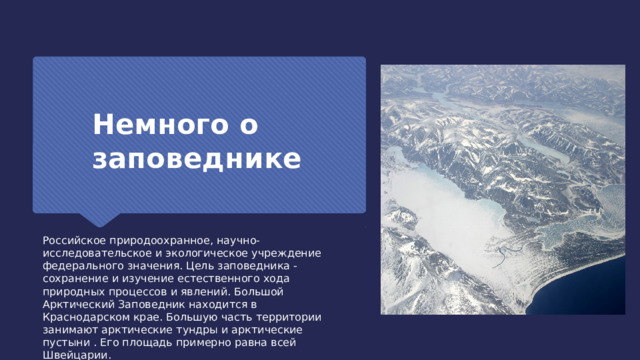 Немного о заповеднике Российское природоохранное, научно-исследовательское и экологическое учреждение федерального значения. Цель заповедника - сохранение и изучение естественного хода природных процессов и явлений. Большой Арктический Заповедник находится в Краснодарском крае. Большую часть территории занимают арктические тундры и арктические пустыни . Его площадь примерно равна всей Швейцарии. 