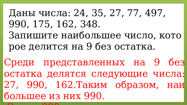 Даны числа: 24, 35, 27, 77, 497, 990, 175, 162, 348. За­пи­ши­те наи­боль­шее число, ко­то­рое де­лит­ся на 9 без остат­ка. Среди пред­став­лен­ных на 9 без остат­ка де­лят­ся сле­ду­ю­щие числа: 27, 990, 162.Таким об­ра­зом, наи­боль­шее из них 990.   Ответ: 990. 