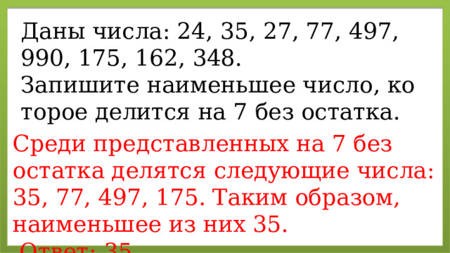 Даны числа: 24, 35, 27, 77, 497, 990, 175, 162, 348. За­пи­ши­те наи­мень­шее число, ко­то­рое де­лит­ся на 7 без остат­ка. Среди пред­став­лен­ных на 7 без остат­ка де­лят­ся сле­ду­ю­щие числа: 35, 77, 497, 175. Таким об­ра­зом, наи­мень­шее из них 35.   Ответ: 35. 
