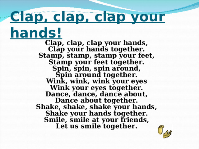 Clap, clap, clap your hands! Clap, clap, clap your hands, Clap your hands together. Stamp, stamp, stamp your feet, Stamp your feet together. Spin, spin, spin around, Spin around together. Wink, wink, wink your eyes Wink your eyes together. Dance, dance, dance about, Dance about together. Shake, shake, shake your hands, Shake your hands together. Smile, smile at your friends, Let us smile together.  