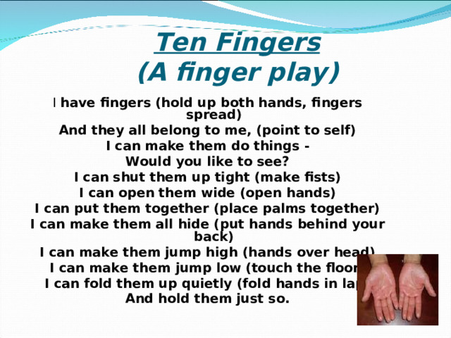  Ten Fingers  ( A finger play )   I have fingers (hold up both hands, fingers spread) And they all belong to me, (point to self) I can make them do things - Would you like to see? I can shut them up tight (make fists) I can open them wide (open hands) I can put them together (place palms together) I can make them all hide (put hands behind your back) I can make them jump high (hands over head) I can make them jump low (touch the floor) I can fold them up quietly (fold hands in lap) And hold them just so. 