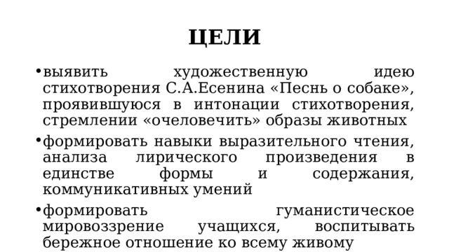ЦЕЛИ выявить художественную идею стихотворения С.А.Есенина «Песнь о собаке», проявившуюся в интонации стихотворения, стремлении «очеловечить» образы животных формировать навыки выразительного чтения, анализа лирического произведения в единстве формы и содержания, коммуникативных умений формировать гуманистическое мировоззрение учащихся, воспитывать бережное отношение ко всему живому 