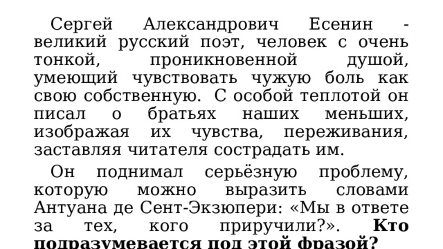  Сергей Александрович Есенин - великий русский поэт, человек с очень тонкой, проникновенной душой, умеющий чувствовать чужую боль как свою собственную.  С особой теплотой он писал о братьях наших меньших, изображая их чувства, переживания, заставляя читателя сострадать им.    Он поднимал серьёзную проблему, которую можно выразить словами Антуана де Сент-Экзюпери: «Мы в ответе за тех, кого приручили?». Кто подразумевается под этой фразой? 