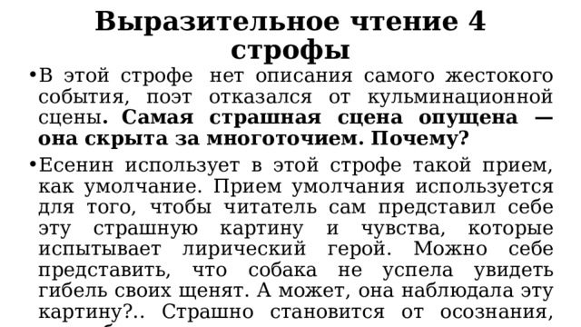 Выразительное чтение 4 строфы В этой строфе  нет описания самого жестокого события, поэт отказался от кульминационной сцены .  Самая страшная сцена опущена — она скрыта за многоточием. Почему?  Есенин использует в этой строфе такой прием, как умолчание. Прием умолчания используется для того, чтобы читатель сам представил себе эту страшную картину и чувства, которые испытывает лирический герой. Можно себе представить, что собака не успела увидеть гибель своих щенят. А может, она наблюдала эту картину?.. Страшно становится от осознания, что собака ничем не могла помочь своим детям. 