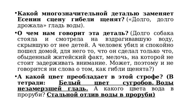 Какой многозначительной деталью заменяет Есенин сцену гибели щенят?  («Долго, долго дрожала» гладь воды). О чем нам говорит эта деталь?  (Долго собака стояла и смотрела на вздрагивавшую воду, скрывшую от нее детей. А человек убил и спокойно пошел домой, для него то, что он сделал только что, обыденный житейский факт, мелочь, на которой не стоит задерживать внимание. Может, поэтому и не говорится ни слова о том, как гибли щенята?)  А какой цвет преобладает в этой строфе? (В тетради: Белый цвет сугробов. Воды незамерзшей гладь. А какого цвета вода в проруби? Стальной отлив воды в проруби) 