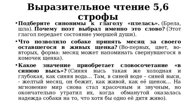 Выразительное чтение 5,6 строфы Подберите синонимы к глаголу «плелась».  (Брела, шла).  Почему поэт выбрал именно это слово?  (Этот глагол передает состояние умершей души). Что позволило собаке принять месяц за своего оставшегося в живых щенка?  (Во-первых, цвет, во-вторых, форма: месяц может напоминать свернувшегося в комочек щенка). Какое значение приобретает словосочетание «в синюю высь»?  (Синяя высь такая же холодная и глубокая, как синяя вода… Там, в синей воде – синей выси, - желтый месяц, он бежит, как живой, как её щенок… На мгновение мир снова стал красочным и звучным, но окончательно утратил их, когда  обманутой оказалась надежда собаки на то, что хотя бы одно её дитя живо). 