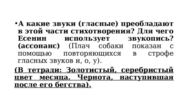 А какие звуки (гласные) преобладают в этой части стихотворения? Для чего Есенин использует звукопись? (ассонанс) (Плач собаки показан с помощью повторяющихся в строфе гласных звуков и, о, у). (В тетради: Золотистый, серебристый цвет месяца. Чернота, наступившая после его бегства). 
