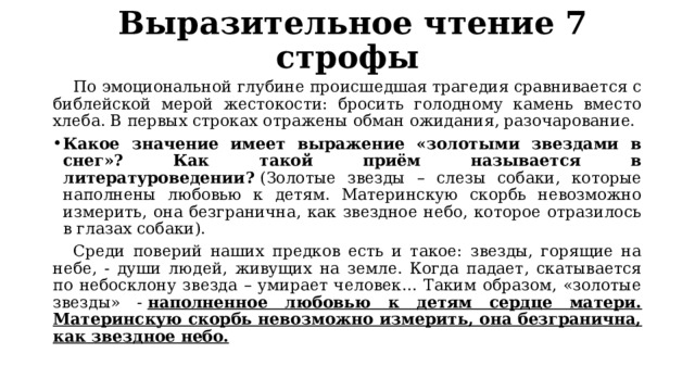   Выразительное чтение 7 строфы  По эмоциональной глубине происшедшая трагедия сравнивается с библейской мерой жестокости: бросить голодному камень вместо хлеба. В первых строках отражены обман ожидания, разочарование. Какое значение имеет выражение «золотыми звездами в снег»? Как такой приём называется в литературоведении?  (Золотые звезды – слезы собаки, которые наполнены любовью к детям. Материнскую скорбь невозможно измерить, она безгранична, как звездное небо, которое отразилось в глазах собаки).  Среди поверий наших предков есть и такое: звезды, горящие на небе, - души людей, живущих на земле. Когда падает, скатывается по небосклону звезда – умирает человек… Таким образом, «золотые звезды» -  наполненное любовью к детям сердце матери. Материнскую скорбь невозможно измерить, она безгранична, как звездное небо. 
