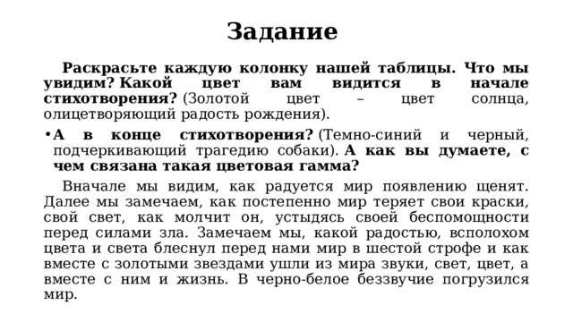 Задание  Раскрасьте каждую колонку нашей таблицы. Что мы увидим? Какой цвет вам видится в начале стихотворения?  (Золотой цвет – цвет солнца, олицетворяющий радость рождения). А в конце стихотворения?  (Темно-синий и черный, подчеркивающий трагедию собаки).  А как вы думаете, с чем связана такая цветовая гамма?  Вначале мы видим, как радуется мир появлению щенят. Далее мы замечаем, как постепенно мир теряет свои краски, свой свет, как молчит он, устыдясь своей беспомощности перед силами зла. Замечаем мы, какой радостью, всполохом цвета и света блеснул перед нами мир в шестой строфе и как вместе с золотыми звездами ушли из мира звуки, свет, цвет, а вместе с ним и жизнь. В черно-белое беззвучие погрузился мир. 